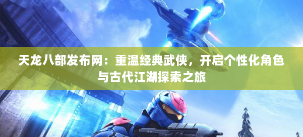 天龙八部发布网:重温经典武侠,开启个性化角色与古代江湖探索之旅