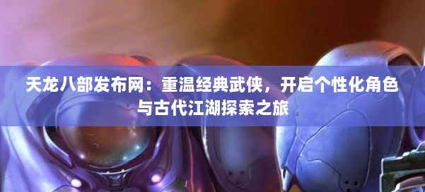 天龙八部发布网：重温经典武侠，开启个性化角色与古代江湖探索之旅