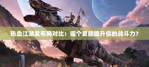 热血江湖发布网对比：哪个更能提升你的战斗力？ 