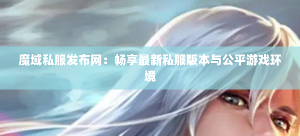 魔域私服发布网：畅享最新私服版本与公平游戏环境