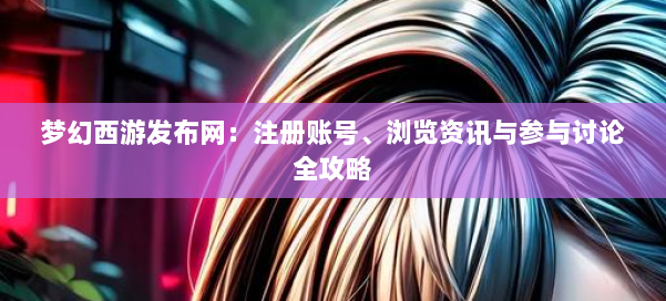 梦幻西游sf:注册账号、浏览资讯与参与讨论全攻略