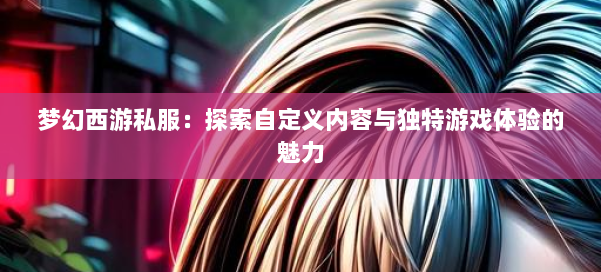 梦幻西游私服：探索自定义内容与独特游戏体验的魅力